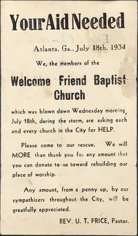 Your Aid Needed / Atlanta, Ga., July 18th, 1934 / We, the members of the / Welcome Friend Baptist / Church / which was blown down Wednesday morning, / July 18th, during the storm, are asking each / and every church in the City for HELP. / Please come to our rescue. We will / MORE than thank you for any amount that / you can donate to us toward rebuilding our / place of worship. / Any amount, from a penny up, by our / sympathizers throughout the City, will be / gratefully appreciated. / Rev. U.T. Price, Pastor." [complete text]