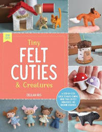 Tiny Felt Cuties & Creatures: A step-by-step guide to handcrafting more than 20 felt...