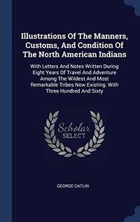 cover of Illustrations of the Manners, Customs, and Condition of the North American Indians: With Letters and Notes Written During Eight Years of Travel and Adventure Among the Wildest and Most Remarkable Tribes Now Existing. with Three Hundred and Sixty