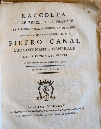 Raccolta delle Regole dell’Ospitale di S. Maria della Misericordia di Udine. Dedicata a sua Eccellenza il N. H. Pietro Canal luogotenente Generale della Patria del Friuli e Protettore dello Stesso Pio Luogo. Seconda edizione. Bound with: Piano che Tende al necessario Provvedimento de’Fanciulli esposti adulti dell’Ospitale di S. Maria della Misericordia di Udine, e che nel tempo stesso invita I Fedeli al loro soccorso. . . Dedicato a sua Eccellenza Reverendissima Monsignor Pietro Antonio Zorzi, Arcivescovo di Udine