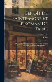 Benoît De Sainte-more Et Le Roman De Troie: Ou Les Métamorphoses D'homère Et De L'épopée...