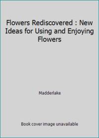 Flowers Rediscovered : New Ideas for Using and Enjoying Flowers