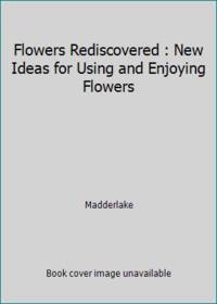 Flowers Rediscovered : New Ideas for Using and Enjoying Flowers