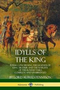 Idylls of the King: Poems Concerning the Legends of King Arthur and the Knights of the Round Table Complete and Unabridged