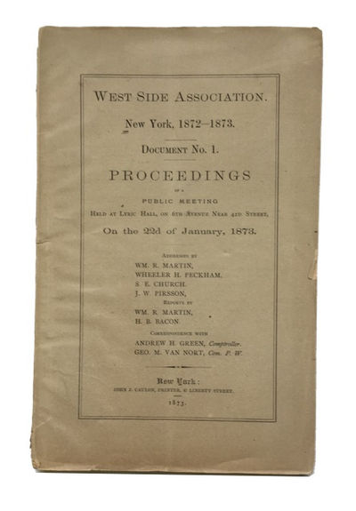 West Side Association. New York, 1872-1873. Document No. 1. Proceedings of a Public Meeting Held at Lyric Hall, on 6th Avenue Near 42nd Street, On the 22d of January, 1873. Addresses by Wm. R. Martin, Wheeler H. Peckham, S.E. Church. J. W. Pirsson, Reports by Wm. R. Martin, H. B. Bacon Correspondence with Andrew H. Green, Geor. m. Van Nort