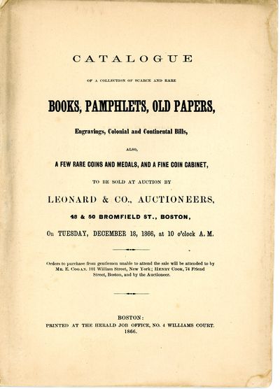 Catalogue of a Collection of Scarce and Rare Books, Pamphlets, Old Papers, Engravings, Colonial and Continental Bills, Also, A Few Rare Coins and Medals, and a Fine Coin Cabinet, to be Sold at Auction by Leonard & Co., Auctioneers, 49 & 50 Bromfield St., Boston, on Tuesday, December 18, 1866, at 10 o’clock A. M. …
