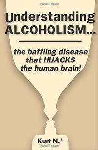 Understanding ALCOHOLISM...the baffling disease that HIJACKS the human brain! by N.*, Kurt