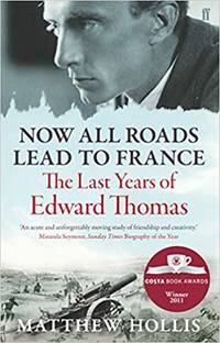 Now All Roads Lead to France: The Last Years of Edward Thomas by Matthew Hollis - 2012