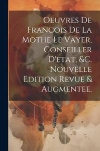 Oeuvres De Francois De La Mothe Le Vayer, Conseiller D'etat, &c. Nouvelle Edition Revue & Augmentee.