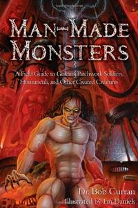 Man-Made Monsters: A Field Guide to Golems, Patchwork Solders, Homunculi, and Other Created...