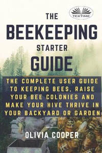 Beekeeping Starter Guide: The Complete User Guide To Keeping Bees, Raise Your Bee Colonies And...