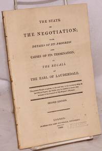 The State of the Negotiation; with Details of its Progress and Causes of its Termination, in the Recall of the Earl of Lauderdale. The present Details are given, to the end that, in the necessary delay of the Official Papers, the Public may be enabled to form a due estimate of the conduct of His Majesty's Ministers. Second Edition