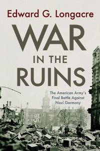 War in the Ruins : The American Army's Final Battle Against Nazi Germany by Edward G. Longacre - 2010