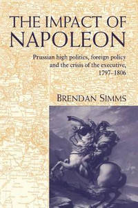 The Impact of Napoleon: Prussian High Politics, Foreign Policy and the Crisis of the Executive,...