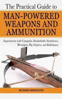 The Practical Guide to Man-Powered Weapons and Ammunition : Experiments with Catapults,...