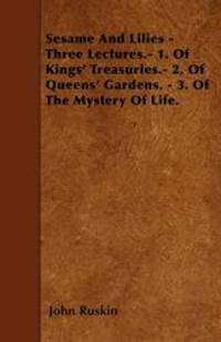 Sesame And Lilies - Three Lectures.- 1. Of Kings&#039; Treasuries.- 2. Of Queens&#039; Gardens. - 3. Of The Mystery Of Life. by John Ruskin - 2010-05-27