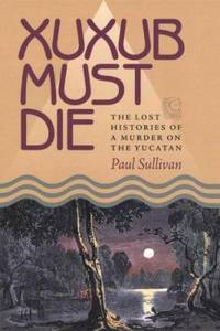 Xuxub Must Die : The Lost Histories of a Murder on the Yucatan