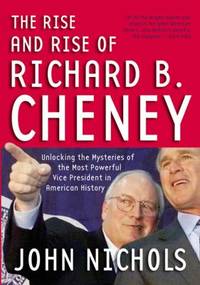 The Rise and Rise of Richard B. Cheney : Unlocking the Mysteries of the Most Powerful Vice President in American History by John Nichols - 2005