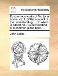 Posthumous works of Mr. John Locke: viz. I. Of the conduct of the understanding. ... To which is added, VI. His new method of a common-place-book, ... by John Locke - 2010-05-27