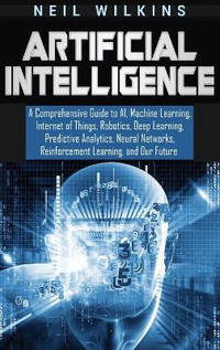 Artificial Intelligence: A Comprehensive Guide to AI, Machine Learning, Internet of Things,...