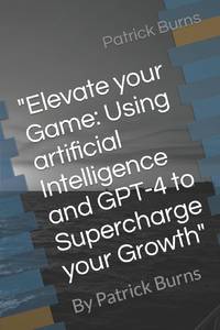 Elevate your Game: Using artificial Intelligence and GPT-4 to Supercharge your Growth" : By Patrick Burns