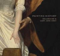 Painting History: Delaroche and Lady Jane Grey (National Gallery London) by Christopher Riopelle