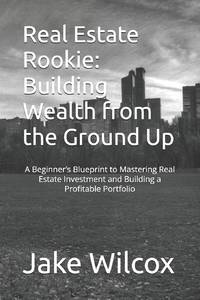 Real Estate Rookie: Building Wealth from the Ground Up: A Beginner's Blueprint to Mastering Real...