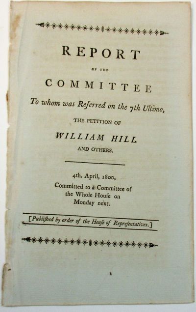 REPORT OF THE COMMITTEE TO WHOM WAS REFERRED ON THE 7TH ULTIMO, THE PETITION OF WILLIAM HILL AND OTHERS. 4TH. APRIL, 1800. [PUBLISHED BY ORDER OF THE HOUSE OF REPRESENTATIVES.]