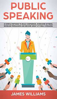 Public Speaking: 10 Simple Methods to Build Confidence, Overcome Shyness, Increase Persuasion and...