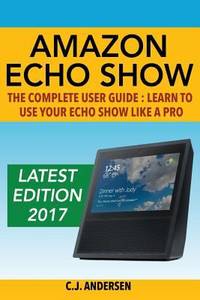 Amazon Echo Show - the Complete User Guide : Learn to Use Your Echo Show Like a Pro