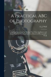 A Practical ABC of Photography : Containing Instructions for Making Your Own Appliances and...