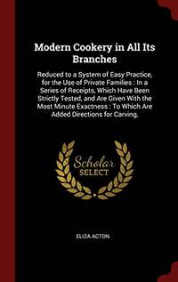 Modern Cookery in All Its Branches: Reduced to a System of Easy Practice, for the Use of Private Families: In a Series of Receipts, Which Have Been Strictly Tested, and Are Given with the Most Minute Exactness: To Which Are Added Directions for Carving, by Eliza Acton