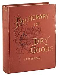 A Complete Dictionary of Dry Goods and History of Silk, Cotton, Linen, Wool and other Fibrous Substances. Including a Full Explanation of the Modern Processes of Spinning, Dyeing and Weaving, with an appendix containing a treatise on Window Trimming, German words and phrases, with their English pronunciations and signification, together with various useful tables: Revised Edition