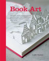 Book Art : Creative Ideas to Transform Your Books - Decorations, Stationery, Display Scenes, and More by Clare Youngs - 2012