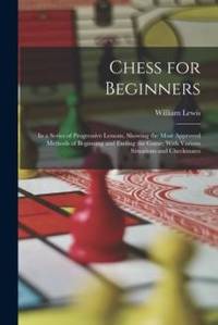 Chess for Beginners: In a Series of Progressive Lessons, Showing the Most Approved Methods of...