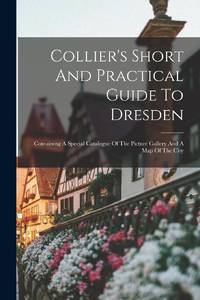 Collier's Short And Practical Guide To Dresden: Containing A Special Catalogue Of The Picture...