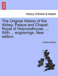 The Original History of the Abbey, Palace and Chapel-Royal of Holyroodhouse. ... with ......