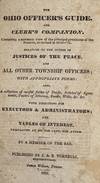 THE OHIO OFFICER'S GUIDE. AND CLERK'S COMPANION. CONTAINING A SUMMARY VIEW OF THE PRINCIPAL PROVISIONS OF THE STATUTES, AS REVISED IN 1830-'31. RELATING TO THE DUTIES OF JUSTICES OF THE PEACE. AND ALL OTHER TOWNSHIP OFFICERS; WITH APPROPRIATE FORMS: ALSO, A COLLECTION OF USEFUL FORMS OF DEEDS, ARTICLES OF AGREEMENTS, POWERS OF ATTORNEY, BONDS, WILLS, &c. &c. WITH DIRECTIONS FOR EXECUTORS & ADMINISTRATORS; AND TABLES OF INTEREST, CALCULATED AT SIX PER CENT, PER ANNUM