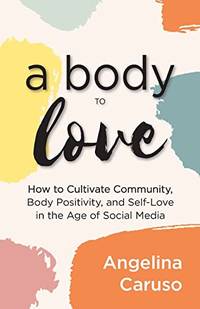 A Body to Love: Cultivate Community, Body Positivity, and Self-Love in the Age of Social Media...