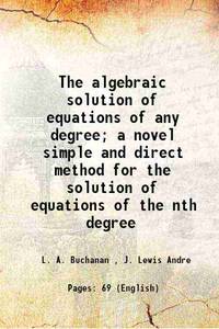 The algebraic solution of equations of any degree; a novel simple and direct method for the solution of equations of the nth degree 1899 [Hardcover] by L. A. Buchanan , J. Lewis Andre - 2016