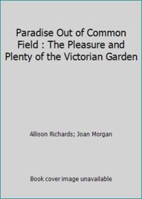 Paradise Out of Common Field : The Pleasure and Plenty of the Victorian Garden by Allison Richards; Joan Morgan - 1990