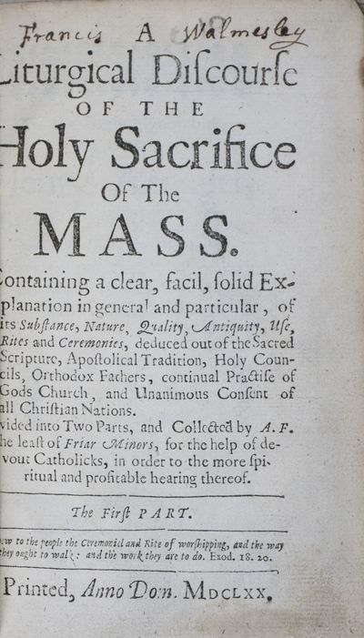 A Liturgical Discourse of the Holy Sacrifice of the Mass Containing a Clear, Solid Explanation in General and Particular of its Substance, Nature, Quality, Antiquity, Use, Rites and Ceremonies, deduced out of the Sacred Scripture, Apostolical Tradition, Holy Councils, Orthodox Fathers, continual Practise of Gods Church, and Unanimous Consent of all Christian Nations. Divided into Two Parts and Collected by A.F., the least of Friar Minors, for the help of devout Catholicks, in order to the more spiritual and profitable hearing thereof. The First Part [WITH] A Liturgical Discourse of the Holy Sacrifice of the Mass. Wherein is Contained a Summary Explication of the Several Parts, Rites, and Ceremonies thereof, out of the Scriptures, Tradition, Councils, and Holy Fathers; Conformable to the Use and Practice of our Holy Mother the Church. The Second Part. Two volumes bound in one (Complete)