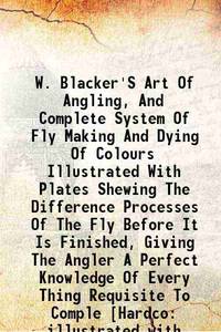 W. Blacker'S Art Of Angling, And Complete System Of Fly Making And Dying Of Colours Illustrated...