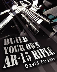 Build Your Own AR-15 Rifle: In Less Than 3 Hours You Too, Can Build Your Own Fully Customized...