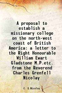 A proposal to establish a missionary college on the north-west coast of British America a letter to the Right Honourable William Ewart Gladstone M.P.etc. from the Reverend Charles Grenfell Nicolay 1853 by C. G.Nicolay - 2013