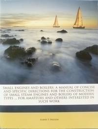 Small Engines and Boilers:  A Manual of Concise and Specific Directions for the Construction of Small Steam Engines and Boilers of Modern Types From Five Horse Power Down to Model Sizes For Amateurs and Others Interested in Such Work