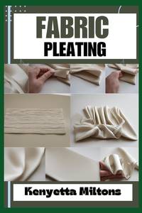 FABRIC PLEATING : Expert Techniques, Tips, and Patterns for Stunning Textile Manipulation,...