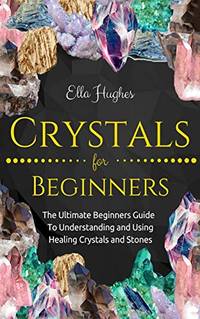 Crystals for Beginners: The Ultimate Beginners Guide To Understanding and Using Healing Crystals...