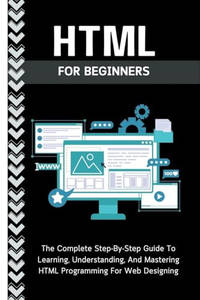 Html For Beginners: The Complete Step-By-Step Guide To Learning, Understanding, And Mastering HTML Programming For Web Designing