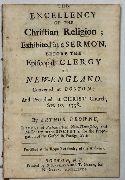 THE EXCELLENCY OF THE CHRISTIAN RELIGION; EXHIBITED IN A SERMON, BEFORE THE EPISCOPAL CLERGY OF NEW-ENGLAND, CONVENED AT BOSTON: AND PREACHED AT CHRIST CHURCH, SEPT. 20, 1738. BY ARTHUR BROWNE, RECTOR OF PORTSMOUTH IN NEW-HAMPSHIRE, AND MISSIONARY TO THE SOCIETY FOR THE PROPAGATION OF THE GOSPEL IN FOREIGN PARTS. PUBLISHED AT THE REQUEST OF SUNDRY OF THE AUDIENCE